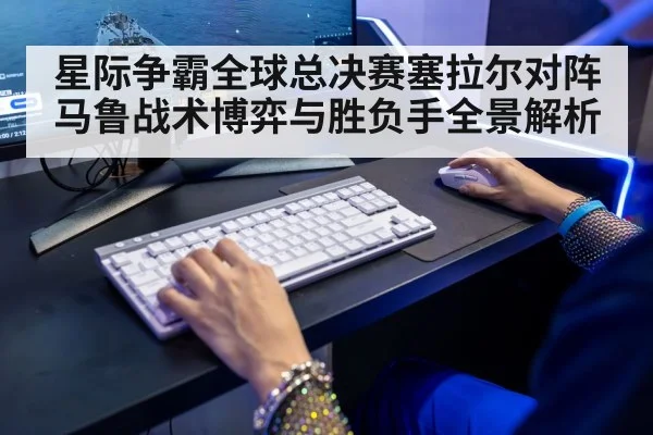 星际争霸全球总决赛塞拉尔对阵马鲁战术博弈与胜负手全景解析