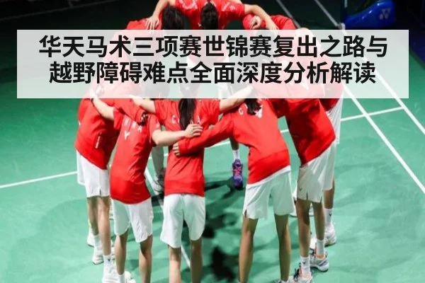 华天马术三项赛世锦赛复出之路与越野障碍难点全面深度分析解读
