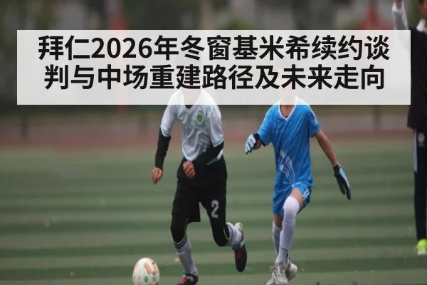 拜仁2026年冬窗基米希续约谈判与中场重建路径及未来走向