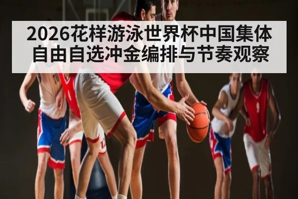 2026花样游泳世界杯中国集体自由自选冲金编排与节奏观察